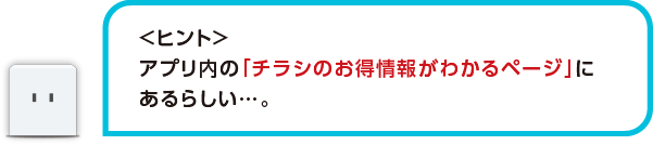 <ヒント>アプリ内の「チラシのお得情報がわかるページ」にあるらしい・・・。