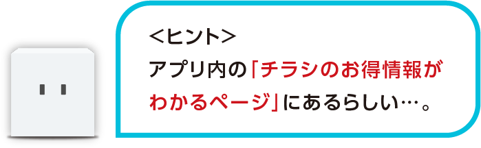 <ヒント>アプリ内の「チラシのお得情報がわかるページ」にあるらしい・・・。