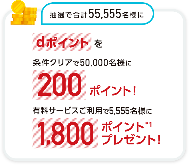 抽選で合計55,555名様に dポイントを条件クリアで50,000名さまに200ポイント!有料サービスご利用で5,555名さまに1,800ポイント※1プレゼント!