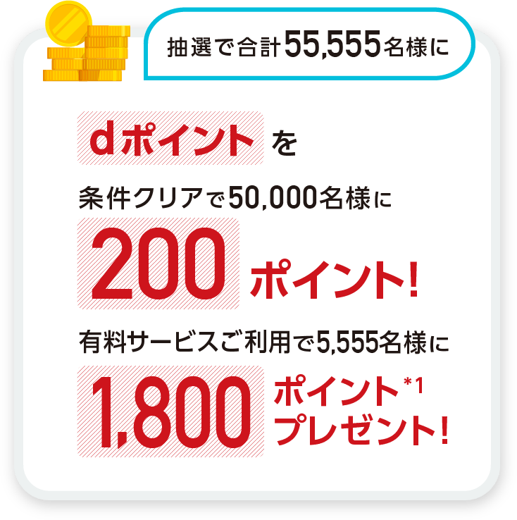 抽選で合計55,555名様に dポイントを条件クリアで50,000名さまに200ポイント!有料サービスご利用で5,555名さまに1,800ポイント※1プレゼント!