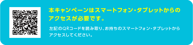 本キャンペーンはスマートフォン・タブレットからのアクセスが必要です。左記のQRコードを読み取り、お持ちのスマートフォン・タブレットからアクセスしてください。