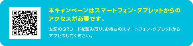 本キャンペーンはスマートフォン・タブレットからのアクセスが必要です。左記のQRコードを読み取り、お持ちのスマートフォン・タブレットからアクセスしてください。