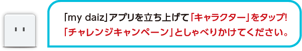 「my daiz」アプリを立ち上げて「キャラクター」をタップ!「チャレンジキャンペーン」としゃべりかけてください。