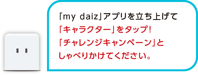 「my daiz」アプリを立ち上げて「キャラクター」をタップ!「チャレンジキャンペーン」としゃべりかけてください。