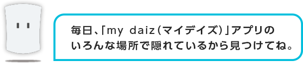 毎日、「my daiz」アプリの違う場所で隠れているから見つけてね。