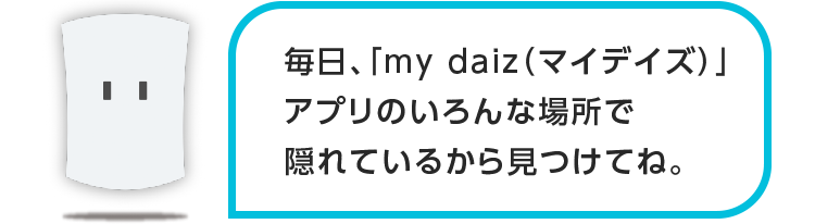 毎日、「my daiz」アプリの違う場所で隠れているから見つけてね。